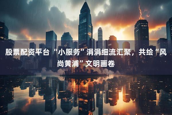 股票配资平台 “小服务”涓涓细流汇聚，共绘“风尚黄浦”文明画卷