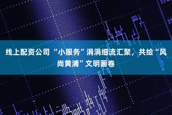 线上配资公司 “小服务”涓涓细流汇聚，共绘“风尚黄浦”文明画卷