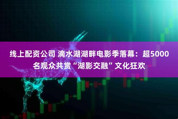 线上配资公司 滴水湖湖畔电影季落幕：超5000名观众共赏“湖影交融”文化狂欢