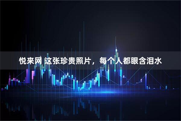 悦来网 这张珍贵照片，每个人都眼含泪水