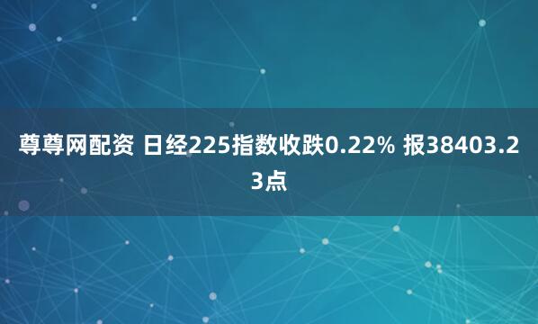尊尊网配资 日经225指数收跌0.22% 报38403.23点