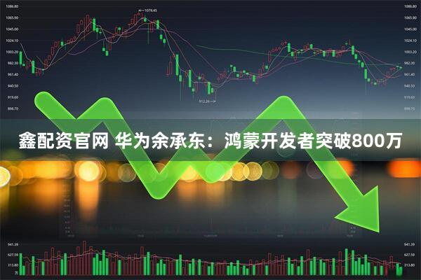 鑫配资官网 华为余承东：鸿蒙开发者突破800万