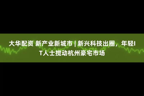 大华配资 新产业新城市 | 新兴科技出圈，年轻IT人士搅动杭州豪宅市场