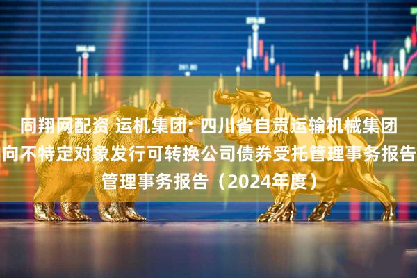 同翔网配资 运机集团: 四川省自贡运输机械集团股份有限公司向不特定对象发行可转换公司债券受托管理事务报告（2024年度）