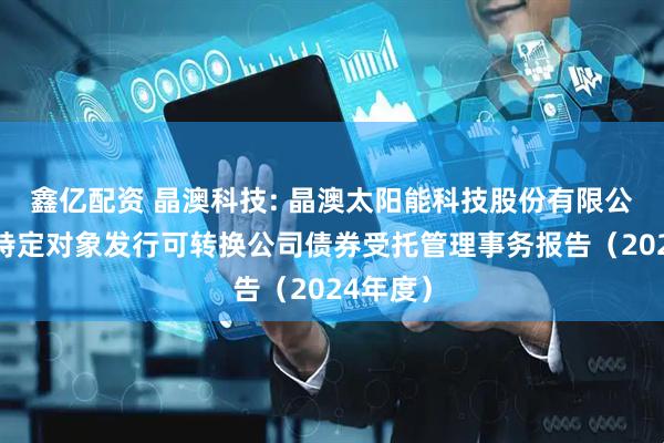 鑫亿配资 晶澳科技: 晶澳太阳能科技股份有限公司向不特定对象发行可转换公司债券受托管理事务报告（2024年度）