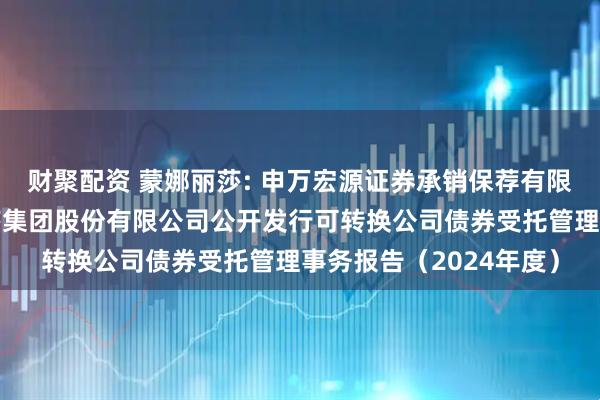 财聚配资 蒙娜丽莎: 申万宏源证券承销保荐有限责任公司关于蒙娜丽莎集团股份有限公司公开发行可转换公司债券受托管理事务报告（2024年度）