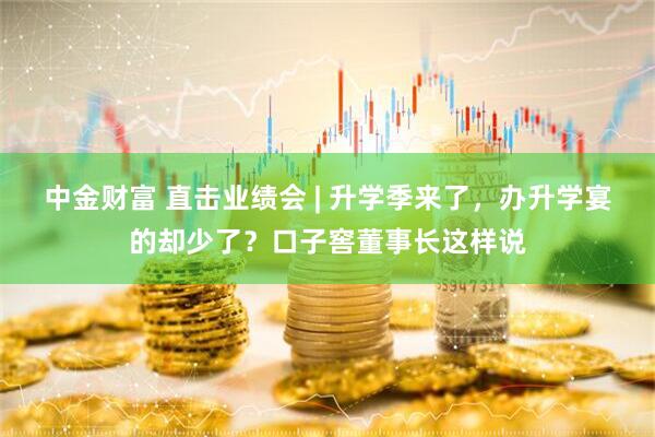 中金财富 直击业绩会 | 升学季来了，办升学宴的却少了？口子窖董事长这样说