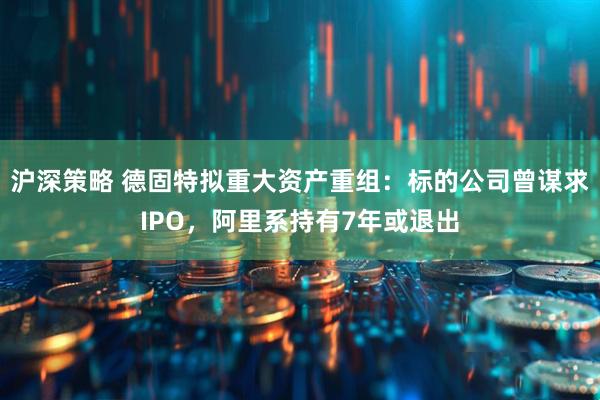 沪深策略 德固特拟重大资产重组：标的公司曾谋求IPO，阿里系持有7年或退出