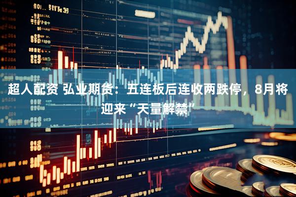 超人配资 弘业期货：五连板后连收两跌停，8月将迎来“天量解禁”