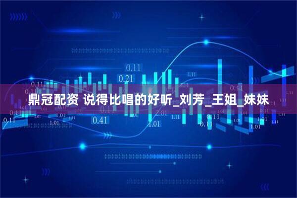 鼎冠配资 说得比唱的好听_刘芳_王姐_妹妹