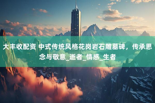 大丰收配资 中式传统风格花岗岩石雕墓碑，传承思念与敬意_逝者_情感_生者