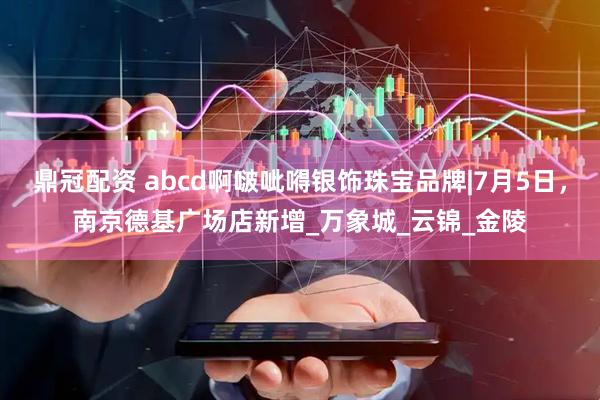 鼎冠配资 abcd啊啵呲嘚银饰珠宝品牌|7月5日，南京德基广场店新增_万象城_云锦_金陵