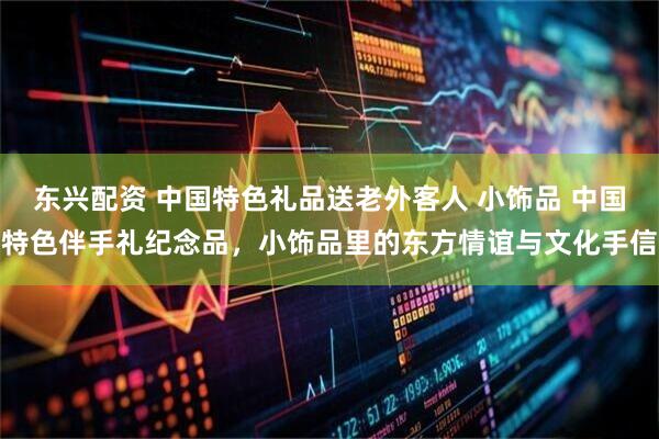 东兴配资 中国特色礼品送老外客人 小饰品 中国特色伴手礼纪念品，小饰品里的东方情谊与文化手信