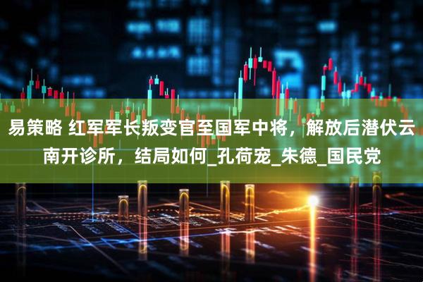 易策略 红军军长叛变官至国军中将，解放后潜伏云南开诊所，结局如何_孔荷宠_朱德_国民党