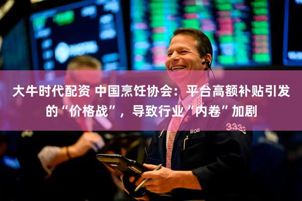 大牛时代配资 中国烹饪协会：平台高额补贴引发的“价格战”，导致行业“内卷”加剧