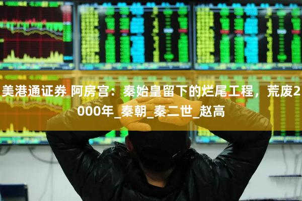 美港通证券 阿房宫：秦始皇留下的烂尾工程，荒废2000年_秦朝_秦二世_赵高
