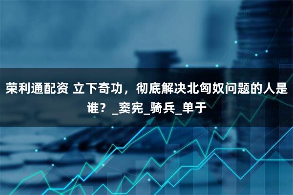 荣利通配资 立下奇功，彻底解决北匈奴问题的人是谁？_窦宪_骑兵_单于