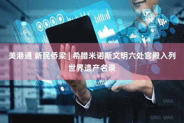 美港通 新民侨梁 | 希腊米诺斯文明六处宫殿入列世界遗产名录