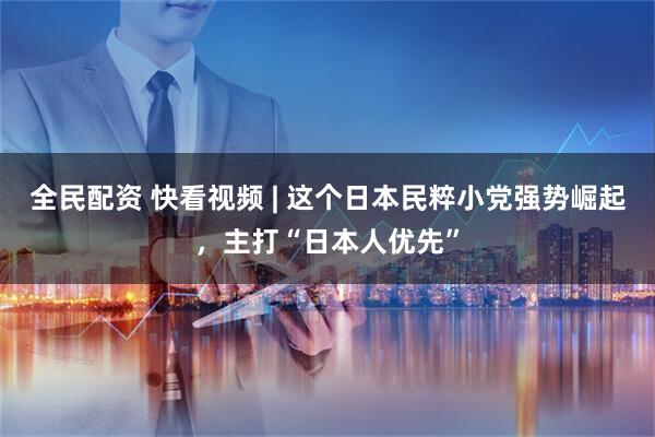全民配资 快看视频 | 这个日本民粹小党强势崛起，主打“日本人优先”