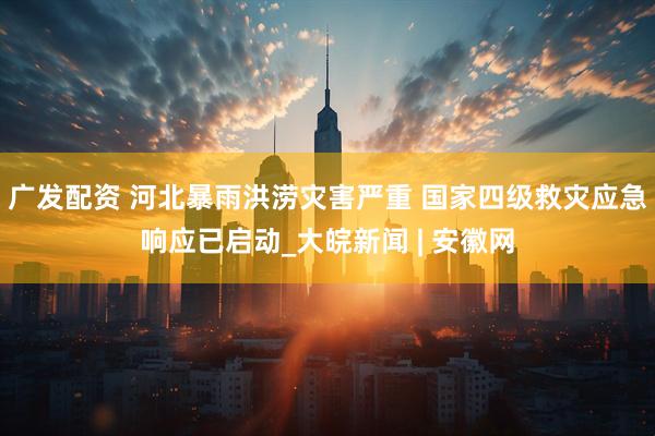 广发配资 河北暴雨洪涝灾害严重 国家四级救灾应急响应已启动_大皖新闻 | 安徽网