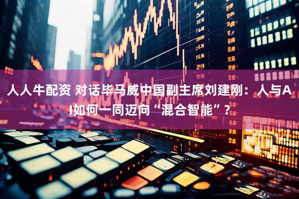 人人牛配资 对话毕马威中国副主席刘建刚：人与AI如何一同迈向“混合智能”？