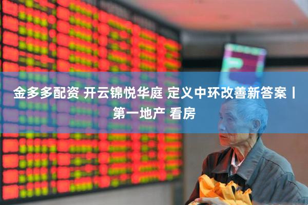 金多多配资 开云锦悦华庭 定义中环改善新答案丨第一地产 看房