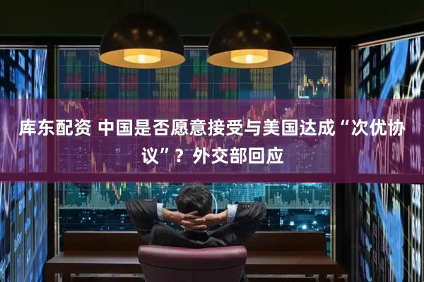 库东配资 中国是否愿意接受与美国达成“次优协议”？外交部回应