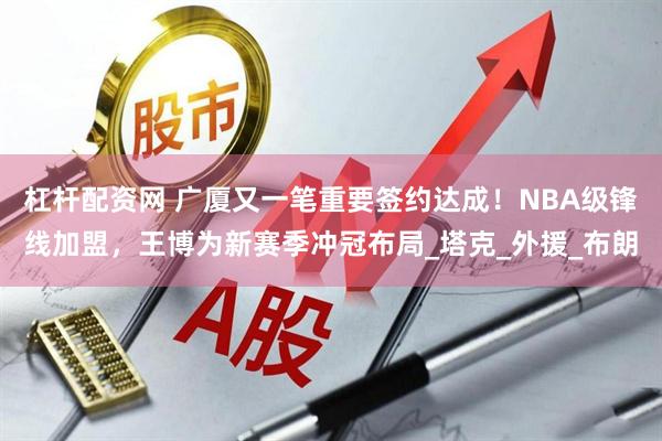 杠杆配资网 广厦又一笔重要签约达成！NBA级锋线加盟，王博为新赛季冲冠布局_塔克_外援_布朗