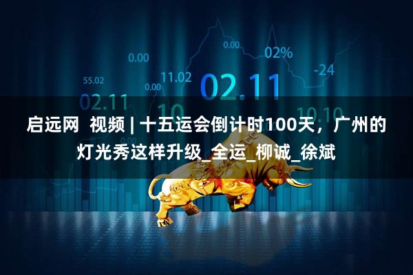 启远网  视频 | 十五运会倒计时100天，广州的灯光秀这样升级_全运_柳诚_徐斌