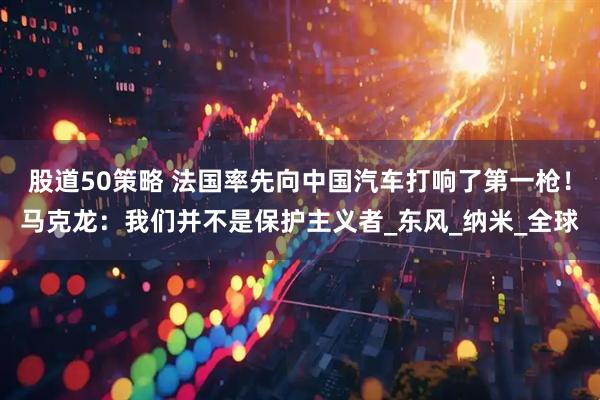 股道50策略 法国率先向中国汽车打响了第一枪！马克龙：我们并不是保护主义者_东风_纳米_全球