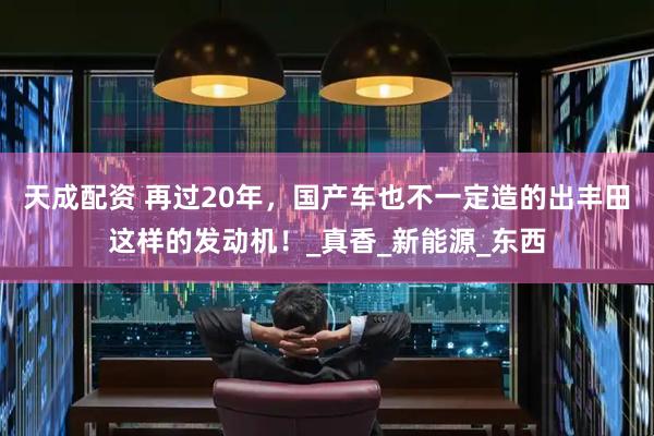 天成配资 再过20年，国产车也不一定造的出丰田这样的发动机！_真香_新能源_东西