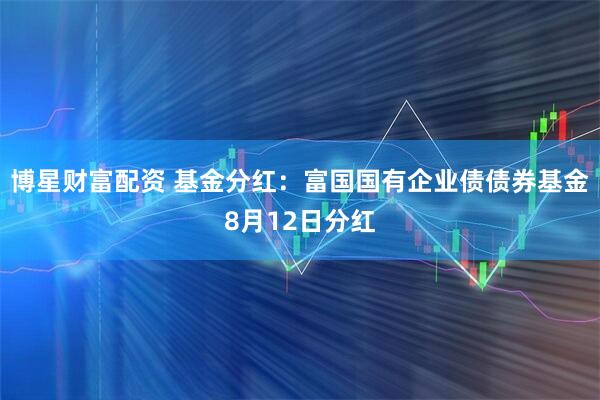 博星财富配资 基金分红：富国国有企业债债券基金8月12日分红