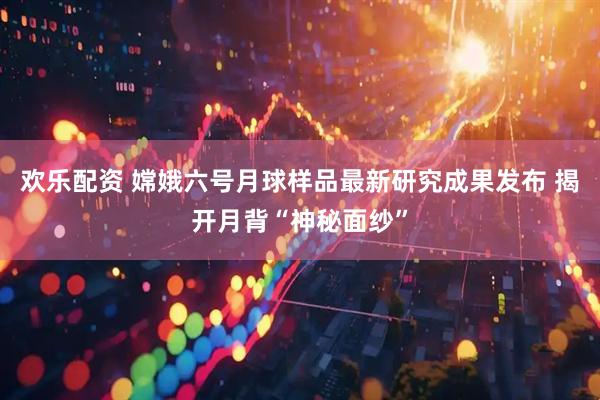 欢乐配资 嫦娥六号月球样品最新研究成果发布 揭开月背“神秘面纱”