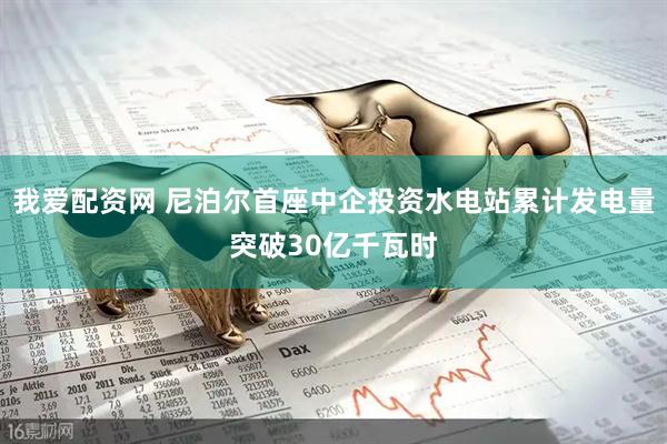 我爱配资网 尼泊尔首座中企投资水电站累计发电量突破30亿千瓦时