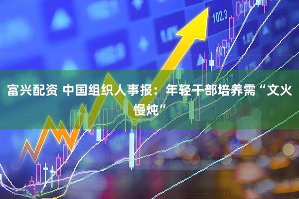 富兴配资 中国组织人事报：年轻干部培养需“文火慢炖”