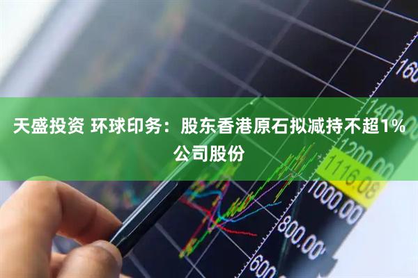 天盛投资 环球印务：股东香港原石拟减持不超1%公司股份