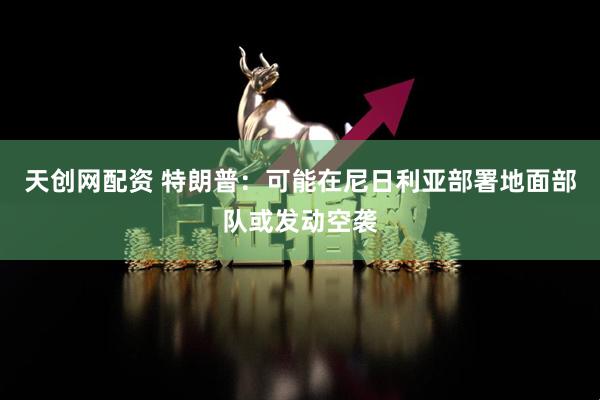 天创网配资 特朗普：可能在尼日利亚部署地面部队或发动空袭