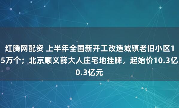 红腾网配资 上半年全国新开工改造城镇老旧小区1.65万个;北京顺义薛大人庄宅地挂牌,起始价10.3亿元