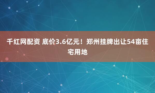 千红网配资 底价3.6亿元！郑州挂牌出让54亩住宅用地