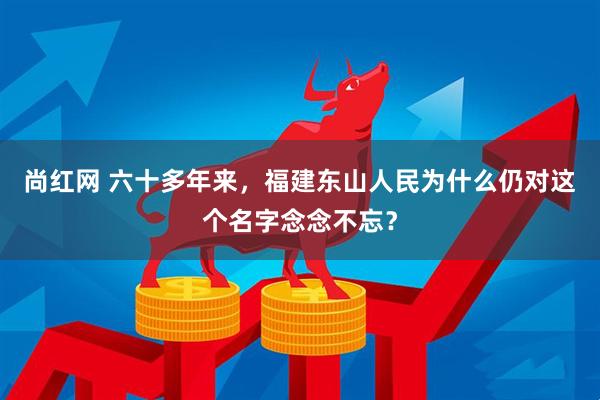 尚红网 六十多年来，福建东山人民为什么仍对这个名字念念不忘？