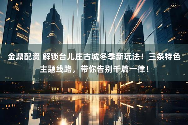 金鼎配资 解锁台儿庄古城冬季新玩法！三条特色主题线路，带你告别千篇一律！