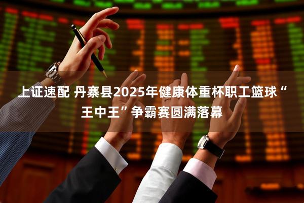 上证速配 丹寨县2025年健康体重杯职工篮球“王中王”争霸赛圆满落幕
