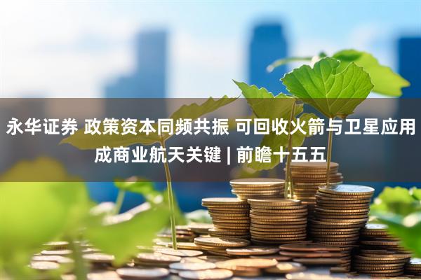 永华证券 政策资本同频共振 可回收火箭与卫星应用成商业航天关键 | 前瞻十五五