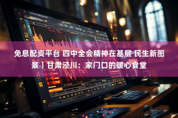 免息配资平台 四中全会精神在基层 民生新图景｜甘肃泾川：家门口的暖心食堂