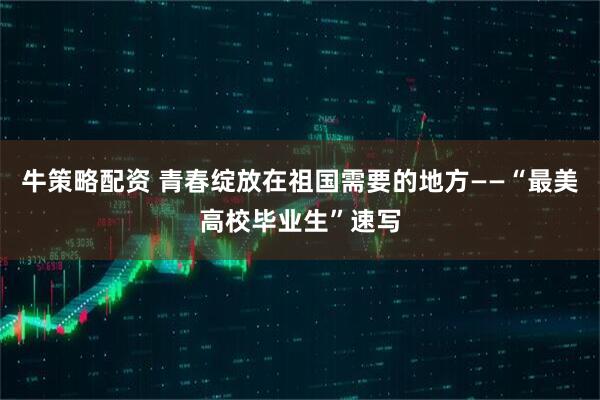 牛策略配资 青春绽放在祖国需要的地方——“最美高校毕业生”速写