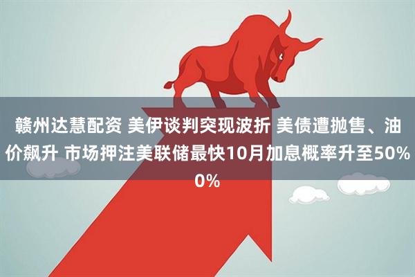 赣州达慧配资 美伊谈判突现波折 美债遭抛售、油价飙升 市场押注美联储最快10月加息概率升至50%